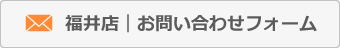 福井店お問い合わせフォームへ